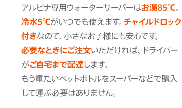 アルピナ専用ウォーターサーバーがあれば、いつでも85 ℃のお湯と5℃の冷水が使えます。チャイルドロック付きなので、小さなお子様がいるご家庭でも安心です。また、お水のボトルはドライバーがご自宅の玄関先までお届けしますので、もうお買い物で重たいペットボトルを運ぶ必要はありません。