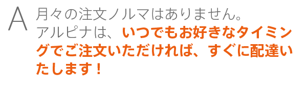 月々の注文ノルマはありません。アルピナは、いつでもお好きなタイミングでご注文いただければ、すぐに配達いたします!