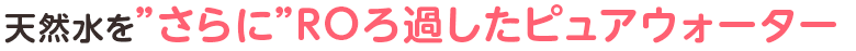 最高品質の天然水をさらにROろ過したピュアウォーター